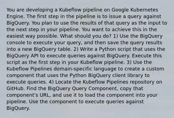 You are developing a Kubeflow pipeline on Google Kubernetes Engine. The first step in the pipeline is to issue a query against BigQuery. You plan to use the results of that query as the input to the next step in your pipeline. You want to achieve this in the easiest way possible. What should you do? 1) Use the BigQuery console to execute your query, and then save the query results into a new BigQuery table. 2) Write a Python script that uses the BigQuery API to execute queries against BigQuery. Execute this script as the first step in your Kubeflow pipeline. 3) Use the Kubeflow Pipelines domain-specific language to create a custom component that uses the Python BigQuery client library to execute queries. 4) Locate the Kubeflow Pipelines repository on GitHub. Find the BigQuery Query Component, copy that component's URL, and use it to load the component into your pipeline. Use the component to execute queries against BigQuery.