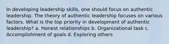 In developing leadership skills, one should focus on authentic leadership. The theory of authentic leadership focuses on various factors. What is the top priority in development of authentic leadership? a. Honest relationships b. Organizational task c. Accomplishment of goals d. Exploring others