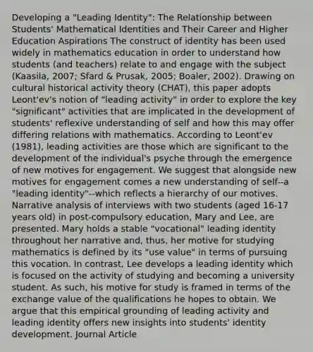 Developing a "Leading Identity": The Relationship between Students' Mathematical Identities and Their Career and Higher Education Aspirations The construct of identity has been used widely in mathematics education in order to understand how students (and teachers) relate to and engage with the subject (Kaasila, 2007; Sfard & Prusak, 2005; Boaler, 2002). Drawing on cultural historical activity theory (CHAT), this paper adopts Leont'ev's notion of "leading activity" in order to explore the key "significant" activities that are implicated in the development of students' reflexive understanding of self and how this may offer differing relations with mathematics. According to Leont'ev (1981), leading activities are those which are significant to the development of the individual's psyche through the emergence of new motives for engagement. We suggest that alongside new motives for engagement comes a new understanding of self--a "leading identity"--which reflects a hierarchy of our motives. Narrative analysis of interviews with two students (aged 16-17 years old) in post-compulsory education, Mary and Lee, are presented. Mary holds a stable "vocational" leading identity throughout her narrative and, thus, her motive for studying mathematics is defined by its "use value" in terms of pursuing this vocation. In contrast, Lee develops a leading identity which is focused on the activity of studying and becoming a university student. As such, his motive for study is framed in terms of the exchange value of the qualifications he hopes to obtain. We argue that this empirical grounding of leading activity and leading identity offers new insights into students' identity development. Journal Article