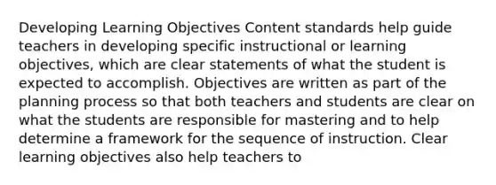 Developing Learning Objectives Content standards help guide teachers in developing specific instructional or learning objectives, which are clear statements of what the student is expected to accomplish. Objectives are written as part of the planning process so that both teachers and students are clear on what the students are responsible for mastering and to help determine a framework for the sequence of instruction. Clear learning objectives also help teachers to