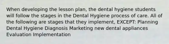 When developing the lesson plan, the dental hygiene students will follow the stages in the Dental Hygiene process of care. All of the following are stages that they implement, EXCEPT: Planning Dental Hygiene Diagnosis Marketing new dental appliances Evaluation Implementation