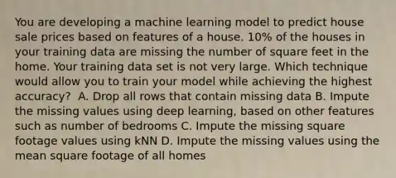 You are developing a machine learning model to predict house sale prices based on features of a house. 10% of the houses in your training data are missing the number of square feet in the home. Your training data set is not very large. Which technique would allow you to train your model while achieving the highest accuracy? ​ A. Drop all rows that contain missing data ​B. Impute the missing values using deep learning, based on other features such as number of bedrooms C. Impute the missing square footage values using kNN D. Impute the missing values using the mean square footage of all homes