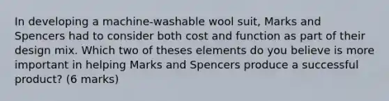 In developing a machine-washable wool suit, Marks and Spencers had to consider both cost and function as part of their design mix. Which two of theses elements do you believe is more important in helping Marks and Spencers produce a successful product? (6 marks)