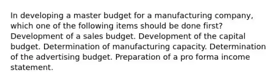 In developing a master budget for a manufacturing company, which one of the following items should be done first? Development of a sales budget. Development of the capital budget. Determination of manufacturing capacity. Determination of the advertising budget. Preparation of a pro forma income statement.