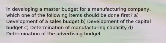 In developing a master budget for a manufacturing company, which one of the following items should be done first? a) Development of a sales budget b) Development of the capital budget c) Determination of manufacturing capacity d) Determination of the advertising budget