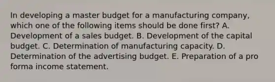 In developing a master budget for a manufacturing company, which one of the following items should be done first? A. Development of a sales budget. B. Development of the capital budget. C. Determination of manufacturing capacity. D. Determination of the advertising budget. E. Preparation of a pro forma income statement.