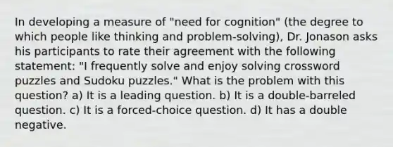 In developing a measure of "need for cognition" (the degree to which people like thinking and problem-solving), Dr. Jonason asks his participants to rate their agreement with the following statement: "I frequently solve and enjoy solving crossword puzzles and Sudoku puzzles." What is the problem with this question? a) It is a leading question. b) It is a double-barreled question. c) It is a forced-choice question. d) It has a double negative.