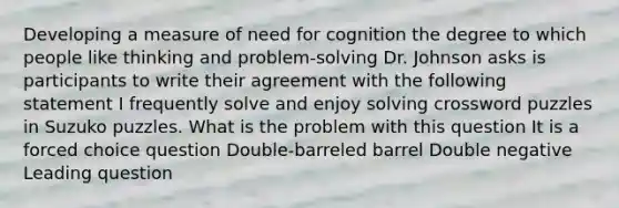 Developing a measure of need for cognition the degree to which people like thinking and problem-solving Dr. Johnson asks is participants to write their agreement with the following statement I frequently solve and enjoy solving crossword puzzles in Suzuko puzzles. What is the problem with this question It is a forced choice question Double-barreled barrel Double negative Leading question