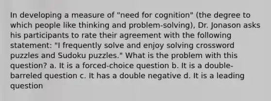 In developing a measure of "need for cognition" (the degree to which people like thinking and problem-solving), Dr. Jonason asks his participants to rate their agreement with the following statement: "I frequently solve and enjoy solving crossword puzzles and Sudoku puzzles." What is the problem with this question? a. It is a forced-choice question b. It is a double-barreled question c. It has a double negative d. It is a leading question