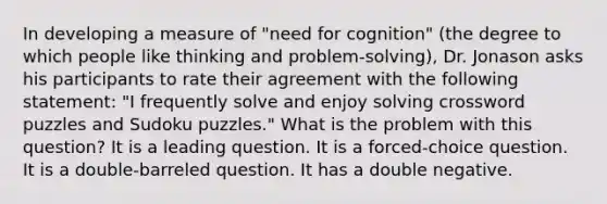 In developing a measure of "need for cognition" (the degree to which people like thinking and problem-solving), Dr. Jonason asks his participants to rate their agreement with the following statement: "I frequently solve and enjoy solving crossword puzzles and Sudoku puzzles." What is the problem with this question? It is a leading question. It is a forced-choice question. It is a double-barreled question. It has a double negative.