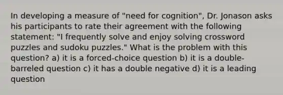 In developing a measure of "need for cognition", Dr. Jonason asks his participants to rate their agreement with the following statement: "I frequently solve and enjoy solving crossword puzzles and sudoku puzzles." What is the problem with this question? a) it is a forced-choice question b) it is a double-barreled question c) it has a double negative d) it is a leading question