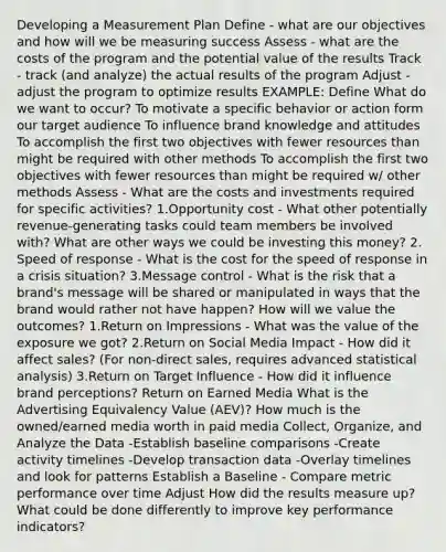 Developing a Measurement Plan Define - what are our objectives and how will we be measuring success Assess - what are the costs of the program and the potential value of the results Track - track (and analyze) the actual results of the program Adjust - adjust the program to optimize results EXAMPLE: Define What do we want to occur? To motivate a specific behavior or action form our target audience To influence brand knowledge and attitudes To accomplish the first two objectives with fewer resources than might be required with other methods To accomplish the first two objectives with fewer resources than might be required w/ other methods Assess - What are the costs and investments required for specific activities? 1.Opportunity cost - What other potentially revenue-generating tasks could team members be involved with? What are other ways we could be investing this money? 2. Speed of response - What is the cost for the speed of response in a crisis situation? 3.Message control - What is the risk that a brand's message will be shared or manipulated in ways that the brand would rather not have happen? How will we value the outcomes? 1.Return on Impressions - What was the value of the exposure we got? 2.Return on Social Media Impact - How did it affect sales? (For non-direct sales, requires advanced statistical analysis) 3.Return on Target Influence - How did it influence brand perceptions? Return on Earned Media What is the Advertising Equivalency Value (AEV)? How much is the owned/earned media worth in paid media Collect, Organize, and Analyze the Data -Establish baseline comparisons -Create activity timelines -Develop transaction data -Overlay timelines and look for patterns Establish a Baseline - Compare metric performance over time Adjust How did the results measure up? What could be done differently to improve key performance indicators?