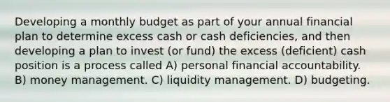 Developing a monthly budget as part of your annual financial plan to determine excess cash or cash deficiencies, and then developing a plan to invest (or fund) the excess (deficient) cash position is a process called A) personal financial accountability. B) money management. C) liquidity management. D) budgeting.