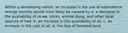 Within a developing nation, an increase in the use of subsistence energy sources would most likely be caused by a. a decrease in the availability of straw, sticks, animal dung, and other local sources of fuel. b. an increase in the availability of oil. c. an increase in the cost of oil. d. the loss of forested land.