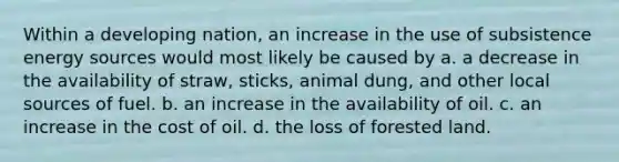 Within a developing nation, an increase in the use of subsistence energy sources would most likely be caused by a. a decrease in the availability of straw, sticks, animal dung, and other local sources of fuel. b. an increase in the availability of oil. c. an increase in the cost of oil. d. the loss of forested land.