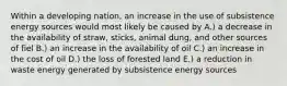 Within a developing nation, an increase in the use of subsistence energy sources would most likely be caused by A.) a decrease in the availability of straw, sticks, animal dung, and other sources of fiel B.) an increase in the availability of oil C.) an increase in the cost of oil D.) the loss of forested land E.) a reduction in waste energy generated by subsistence energy sources