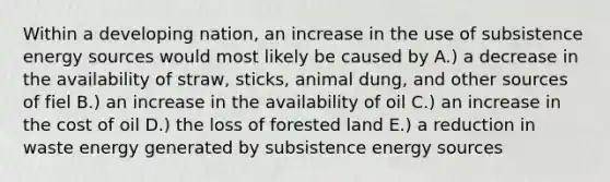 Within a developing nation, an increase in the use of subsistence energy sources would most likely be caused by A.) a decrease in the availability of straw, sticks, animal dung, and other sources of fiel B.) an increase in the availability of oil C.) an increase in the cost of oil D.) the loss of forested land E.) a reduction in waste energy generated by subsistence energy sources