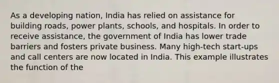 As a developing nation, India has relied on assistance for building roads, power plants, schools, and hospitals. In order to receive assistance, the government of India has lower trade barriers and fosters private business. Many high-tech start-ups and call centers are now located in India. This example illustrates the function of the