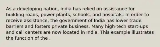 As a developing nation, India has relied on assistance for building roads, power plants, schools, and hospitals. In order to receive assistance, the government of India has lower trade barriers and fosters private business. Many high-tech start-ups and call centers are now located in India. This example illustrates the function of the .