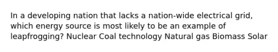 In a developing nation that lacks a nation-wide electrical grid, which energy source is most likely to be an example of leapfrogging? Nuclear Coal technology Natural gas Biomass Solar