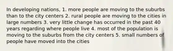 In developing nations, 1. more people are moving to the suburbs than to the city centers 2. rural people are moving to the cities in large numbers 3. very little change has occurred in the past 40 years regarding where people live 4. most of the population is moving to the suburbs from the city centers 5. small numbers of people have moved into the cities