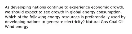 As developing nations continue to experience economic growth, we should expect to see growth in global energy consumption. Which of the following energy resources is preferentially used by developing nations to generate electricity? Natural Gas Coal Oil Wind energy