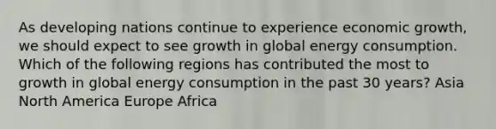 As developing nations continue to experience economic growth, we should expect to see growth in global energy consumption. Which of the following regions has contributed the most to growth in global energy consumption in the past 30 years? Asia North America Europe Africa