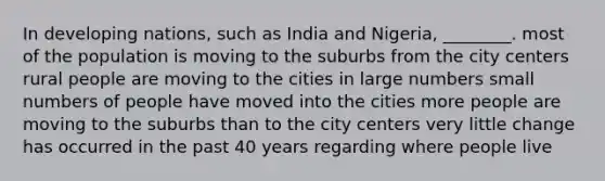 In developing nations, such as India and Nigeria, ________. most of the population is moving to the suburbs from the city centers rural people are moving to the cities in large numbers small numbers of people have moved into the cities more people are moving to the suburbs than to the city centers very little change has occurred in the past 40 years regarding where people live