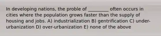 In developing nations, the proble of _________ often occurs in cities where the population grows faster than the supply of housing and jobs. A) industrialization B) gentrification C) under-urbanization D) over-urbanization E) none of the above