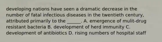 developing nations have seen a dramatic decrease in the number of fatal infectious diseases in the twentieth century, attributed primarily to the ______. A. emergence of mulit-drug resistant bacteria B. development of herd immunity C. development of antibiotics D. rising numbers of hospital staff