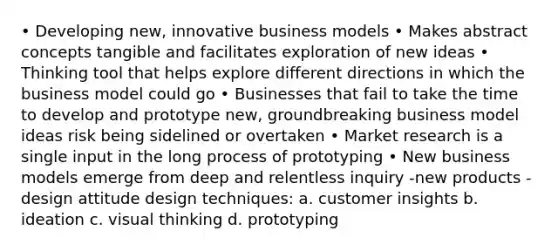 • Developing new, innovative business models • Makes abstract concepts tangible and facilitates exploration of new ideas • Thinking tool that helps explore different directions in which the business model could go • Businesses that fail to take the time to develop and prototype new, groundbreaking business model ideas risk being sidelined or overtaken • Market research is a single input in the long process of prototyping • New business models emerge from deep and relentless inquiry -new products -design attitude design techniques: a. customer insights b. ideation c. visual thinking d. prototyping