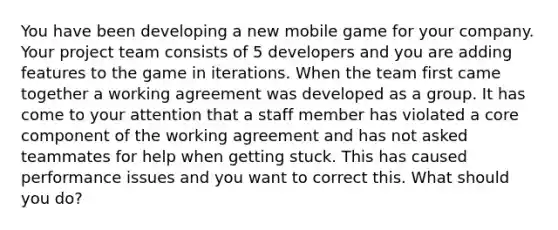 You have been developing a new mobile game for your company. Your project team consists of 5 developers and you are adding features to the game in iterations. When the team first came together a working agreement was developed as a group. It has come to your attention that a staff member has violated a core component of the working agreement and has not asked teammates for help when getting stuck. This has caused performance issues and you want to correct this. What should you do?