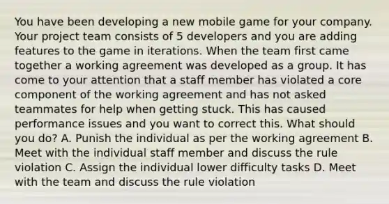 You have been developing a new mobile game for your company. Your project team consists of 5 developers and you are adding features to the game in iterations. When the team first came together a working agreement was developed as a group. It has come to your attention that a staff member has violated a core component of the working agreement and has not asked teammates for help when getting stuck. This has caused performance issues and you want to correct this. What should you do? A. Punish the individual as per the working agreement B. Meet with the individual staff member and discuss the rule violation C. Assign the individual lower difficulty tasks D. Meet with the team and discuss the rule violation