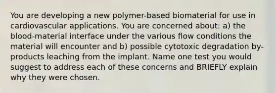 You are developing a new polymer-based biomaterial for use in cardiovascular applications. You are concerned about: a) the blood-material interface under the various flow conditions the material will encounter and b) possible cytotoxic degradation by-products leaching from the implant. Name one test you would suggest to address each of these concerns and BRIEFLY explain why they were chosen.