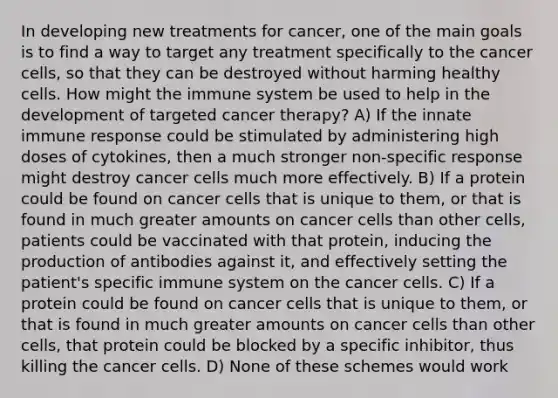 In developing new treatments for cancer, one of the main goals is to find a way to target any treatment specifically to the cancer cells, so that they can be destroyed without harming healthy cells. How might the immune system be used to help in the development of targeted cancer therapy? A) If the innate immune response could be stimulated by administering high doses of cytokines, then a much stronger non-specific response might destroy cancer cells much more effectively. B) If a protein could be found on cancer cells that is unique to them, or that is found in much greater amounts on cancer cells than other cells, patients could be vaccinated with that protein, inducing the production of antibodies against it, and effectively setting the patient's specific immune system on the cancer cells. C) If a protein could be found on cancer cells that is unique to them, or that is found in much greater amounts on cancer cells than other cells, that protein could be blocked by a specific inhibitor, thus killing the cancer cells. D) None of these schemes would work