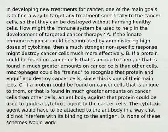 In developing new treatments for cancer, one of the main goals is to find a way to target any treatment specifically to the cancer cells, so that they can be destroyed without harming healthy cells. How might the immune system be used to help in the development of targeted cancer therapy? A. If the innate immune response could be stimulated by administering high doses of cytokines, then a much stronger non-specific response might destroy cancer cells much more effectively. B. If a protein could be found on cancer cells that is unique to them, or that is found in much greater amounts on cancer cells than other cells, macrophages could be "trained" to recognise that protein and engulf and destroy cancer cells, since this is one of their main jobs. C. If a protein could be found on cancer cells that is unique to them, or that is found in much greater amounts on cancer cells than other cells, an antibody against that protein could be used to guide a cytotoxic agent to the cancer cells. The cytotoxic agent would have to be attached to the antibody in a way that did not interfere with its binding to the antigen. D. None of these schemes would work