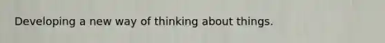 Developing a new way of thinking about things.