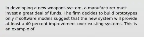 In developing a new weapons system, a manufacturer must invest a great deal of funds. The firm decides to build prototypes only if software models suggest that the new system will provide at least a 40 percent improvement over existing systems. This is an example of