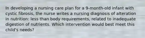 In developing a nursing care plan for a 9-month-old infant with cystic fibrosis, the nurse writes a nursing diagnosis of alteration in nutrition: <a href='https://www.questionai.com/knowledge/k7BtlYpAMX-less-than' class='anchor-knowledge'>less than</a> body requirements, related to inadequate digestion of nutrients. Which intervention would best meet this child's needs?