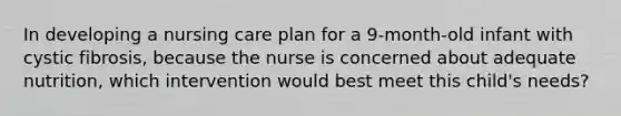 In developing a nursing care plan for a 9-month-old infant with cystic fibrosis, because the nurse is concerned about adequate nutrition, which intervention would best meet this child's needs?