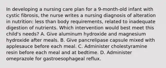 In developing a nursing care plan for a 9-month-old infant with cystic fibrosis, the nurse writes a nursing diagnosis of alteration in nutrition: less than body requirements, related to inadequate digestion of nutrients. Which intervention would best meet this child's needs? A. Give aluminum hydroxide and magnesium hydroxide after meals. B. Give pancrelipase capsule mixed with applesauce before each meal. C. Administer cholestyramine resin before each meal and at bedtime. D. Administer omeprazole for gastroesophageal reflux.