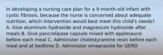 In developing a nursing care plan for a 9-month-old infant with cystic fibrosis, because the nurse is concerned about adequate nutrition, which intervention would best meet this child's needs? A. Give aluminum hydroxide and magnesium hydroxide after meals B. Give pancrelipase capsule mixed with applesauce before each meal C. Administer cholestyramine resin before each meal and at bedtime D. Administer omeprazole for GERD