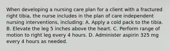 When developing a nursing care plan for a client with a fractured right tibia, the nurse includes in the plan of care independent nursing interventions, including: A. Apply a cold pack to the tibia. B. Elevate the leg 5 inches above the heart. C. Perform range of motion to right leg every 4 hours. D. Administer aspirin 325 mg every 4 hours as needed.