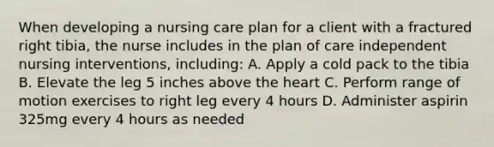 When developing a nursing care plan for a client with a fractured right tibia, the nurse includes in the plan of care independent nursing interventions, including: A. Apply a cold pack to the tibia B. Elevate the leg 5 inches above the heart C. Perform range of motion exercises to right leg every 4 hours D. Administer aspirin 325mg every 4 hours as needed