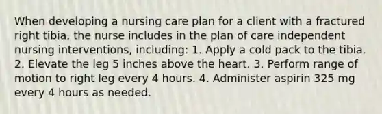 When developing a nursing care plan for a client with a fractured right tibia, the nurse includes in the plan of care independent nursing interventions, including: 1. Apply a cold pack to the tibia. 2. Elevate the leg 5 inches above the heart. 3. Perform range of motion to right leg every 4 hours. 4. Administer aspirin 325 mg every 4 hours as needed.