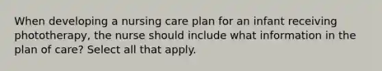 When developing a nursing care plan for an infant receiving phototherapy, the nurse should include what information in the plan of care? Select all that apply.