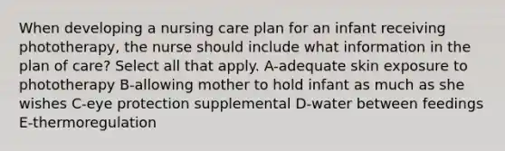 When developing a nursing care plan for an infant receiving phototherapy, the nurse should include what information in the plan of care? Select all that apply. A-adequate skin exposure to phototherapy B-allowing mother to hold infant as much as she wishes C-eye protection supplemental D-water between feedings E-thermoregulation