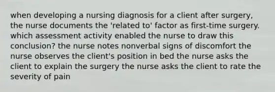 when developing a nursing diagnosis for a client after surgery, the nurse documents the 'related to' factor as first-time surgery. which assessment activity enabled the nurse to draw this conclusion? the nurse notes nonverbal signs of discomfort the nurse observes the client's position in bed the nurse asks the client to explain the surgery the nurse asks the client to rate the severity of pain