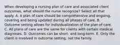 When developing a nursing plan of care and associated client outcomes, what should the nurse recognize? Select all that apply. A. A plan of care should be comprehensive and ongoing, covering and being updated during all phases of care. B. Outcome setting allows for individualization of the plan of care. C. All plans of care are the same for clients with certain medical diagnoses. D. Outcomes can be short- and long-term. E. Only the client is involved in outcome setting, not the family.