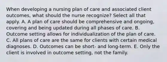 When developing a nursing plan of care and associated client outcomes, what should the nurse recognize? Select all that apply. A. A plan of care should be comprehensive and ongoing, covering and being updated during all phases of care. B. Outcome setting allows for individualization of the plan of care. C. All plans of care are the same for clients with certain medical diagnoses. D. Outcomes can be short- and long-term. E. Only the client is involved in outcome setting, not the family.